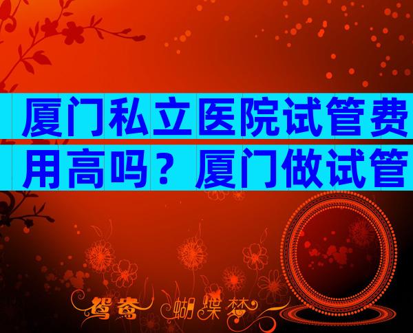 厦门私立医院试管费用高吗？厦门做试管大概需要多少费用？