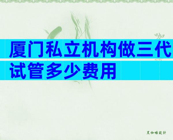 厦门私立机构做三代试管多少费用