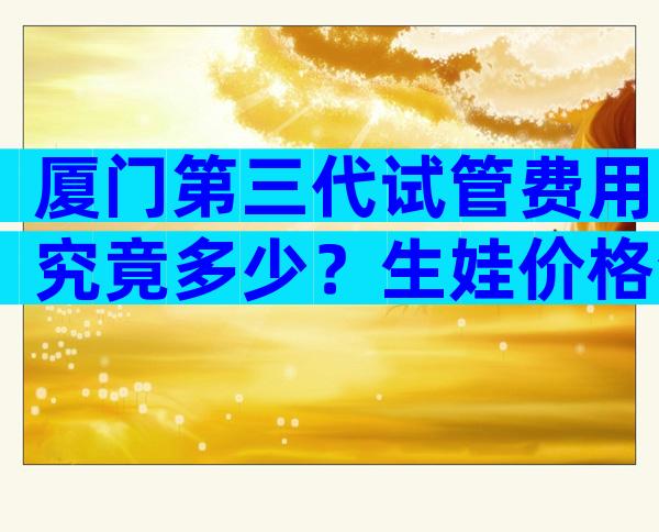 厦门第三代试管费用究竟多少？生娃价格清单表一览