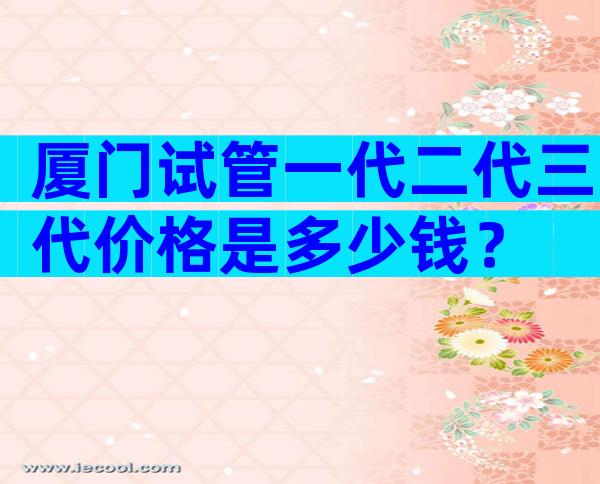 厦门试管一代二代三代价格是多少钱？