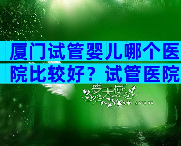 厦门试管婴儿哪个医院比较好？试管医院应该这样选