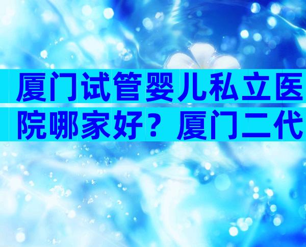 厦门试管婴儿私立医院哪家好？厦门二代试管医院名单