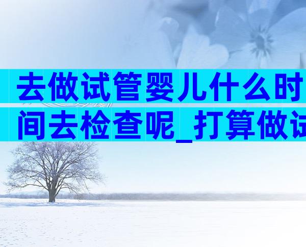 去做试管婴儿什么时间去检查呢_打算做试管什么时候去检查比较好