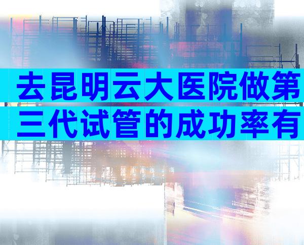 去昆明云大医院做第三代试管的成功率有多大？