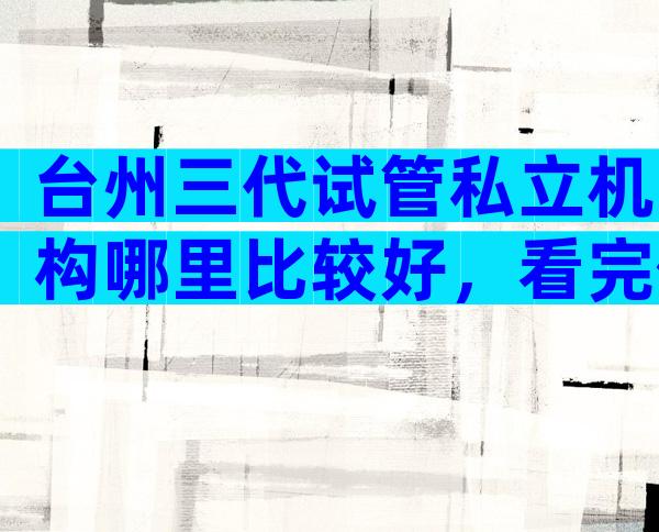 台州三代试管私立机构哪里比较好，看完你就明白了