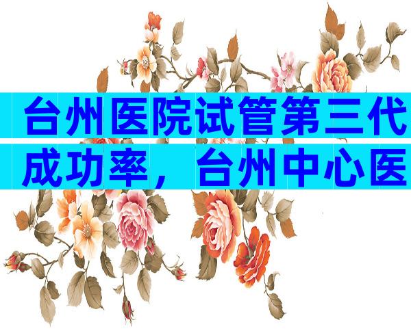 台州医院试管第三代成功率，台州中心医院可以做试管婴儿吗？