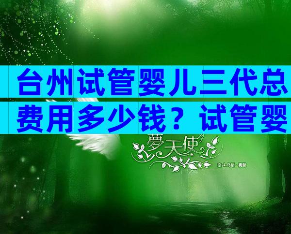 台州试管婴儿三代总费用多少钱？试管婴儿价钱？