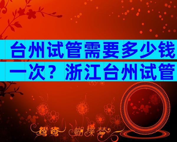 台州试管需要多少钱一次？浙江台州试管婴儿医院