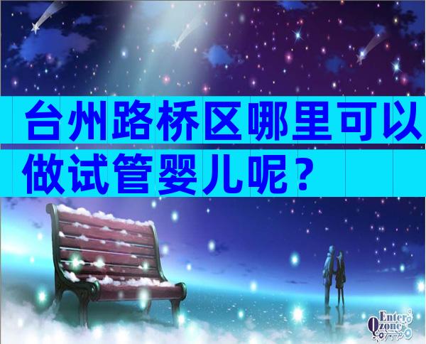 台州路桥区哪里可以做试管婴儿呢？