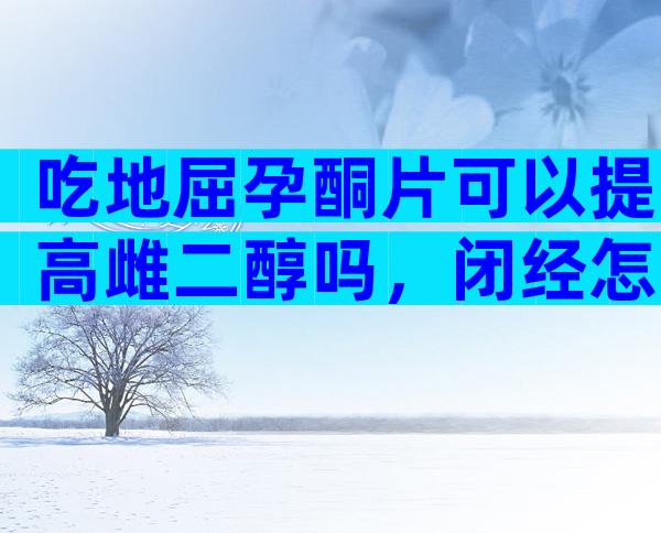 吃地屈孕酮片可以提高雌二醇吗，闭经怎么吃补佳乐和地屈孕酮片