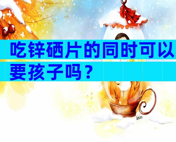 吃锌硒片的同时可以要孩子吗？