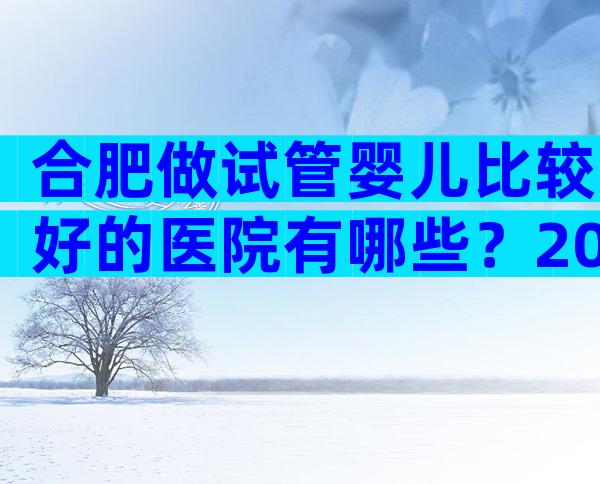 合肥做试管婴儿比较好的医院有哪些？2024推荐名单已公布