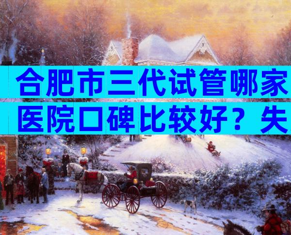 合肥市三代试管哪家医院口碑比较好？失败后第二次收费吗？