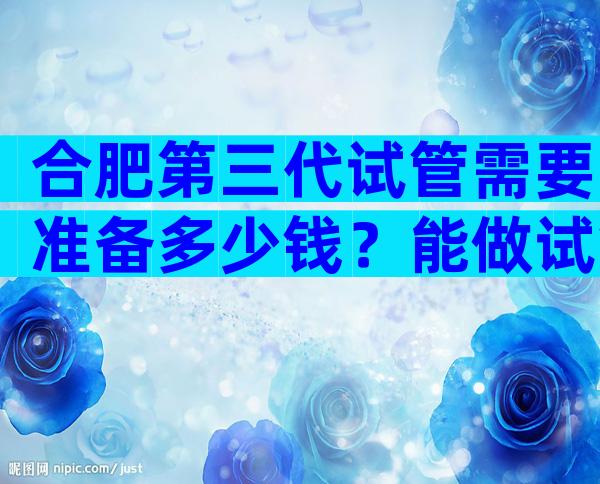 合肥第三代试管需要准备多少钱？能做试管婴儿吗