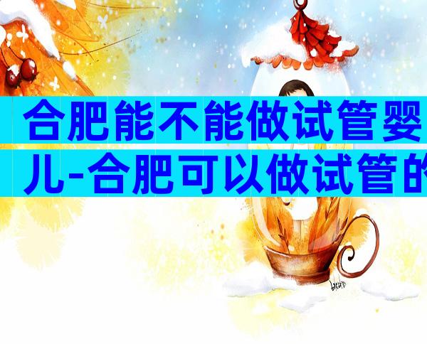 合肥能不能做试管婴儿-合肥可以做试管的有哪几家医院