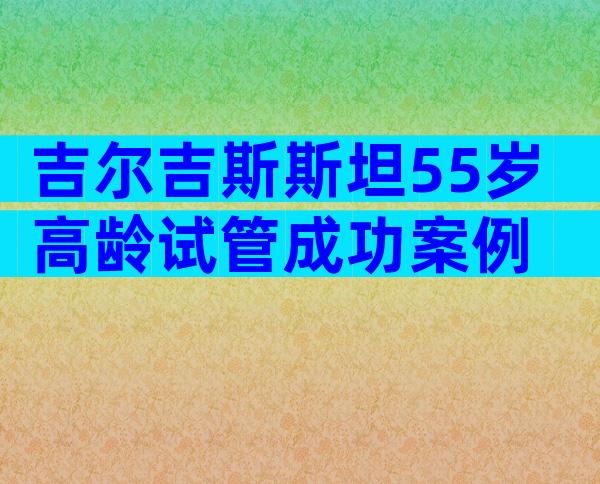 吉尔吉斯斯坦55岁高龄试管成功案例