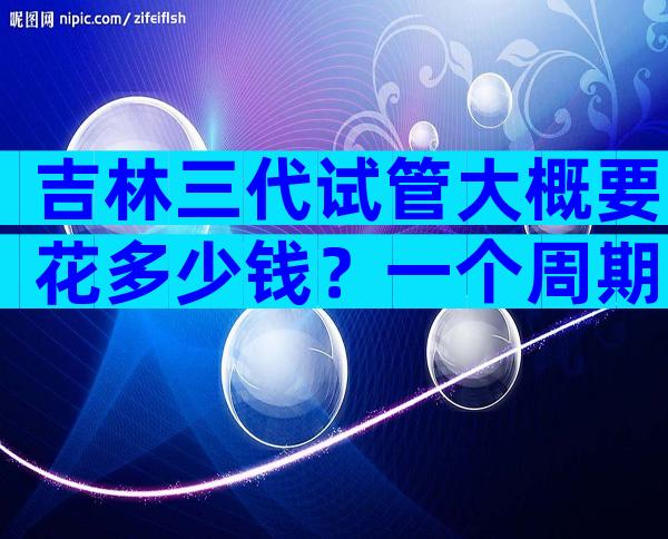 吉林三代试管大概要花多少钱？一个周期费用6万够吗？