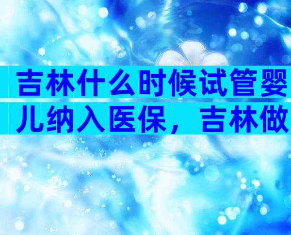 吉林什么时候试管婴儿纳入医保，吉林做试管婴儿成功率高吗