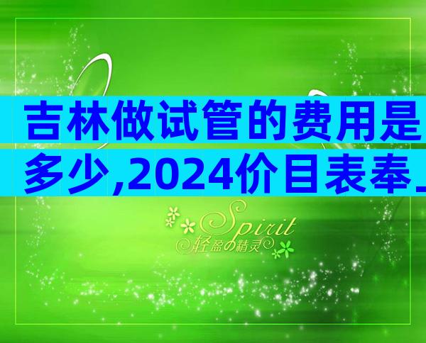 吉林做试管的费用是多少,2024价目表奉上