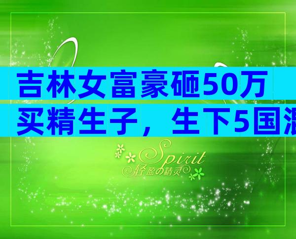 吉林女富豪砸50万买精生子，生下5国混血儿，自称不需要男人