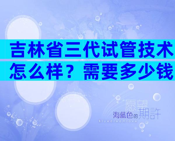 吉林省三代试管技术怎么样？需要多少钱？