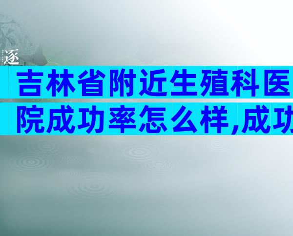 吉林省附近生殖科医院成功率怎么样,成功率、注意事项一看便知