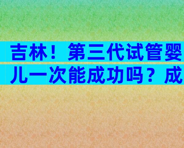 吉林！第三代试管婴儿一次能成功吗？成功率又有多高呢