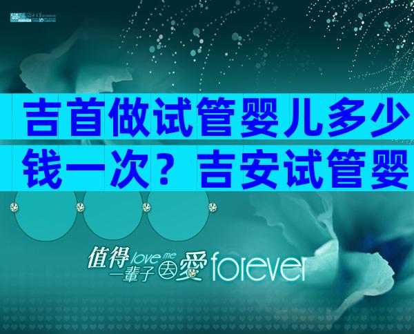 吉首做试管婴儿多少钱一次？吉安试管婴儿多少钱？