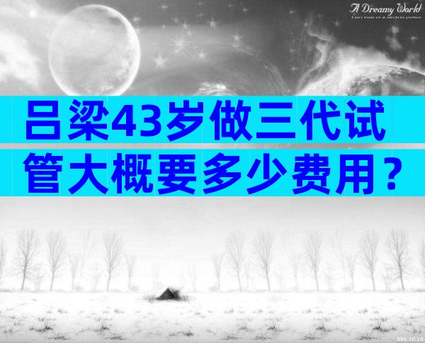 吕梁43岁做三代试管大概要多少费用？试管一次多少钱