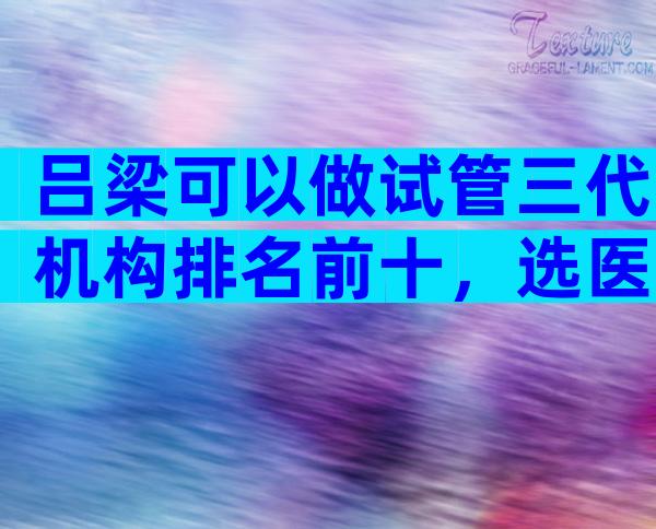 吕梁可以做试管三代机构排名前十，选医院的诀窍是什么？