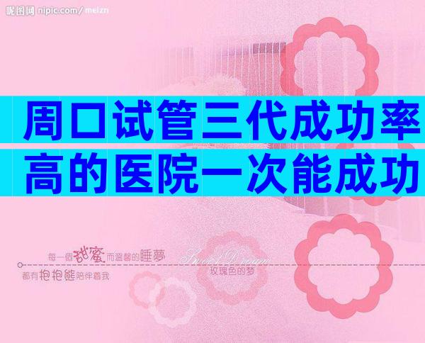 周口试管三代成功率高的医院一次能成功吗，生子条件盘点公开