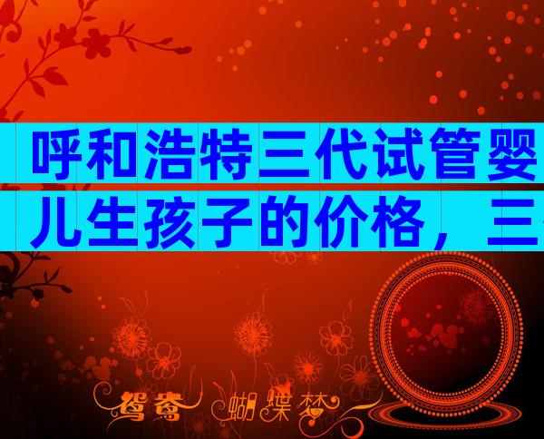 呼和浩特三代试管婴儿生孩子的价格，三代试管婴儿流程分享