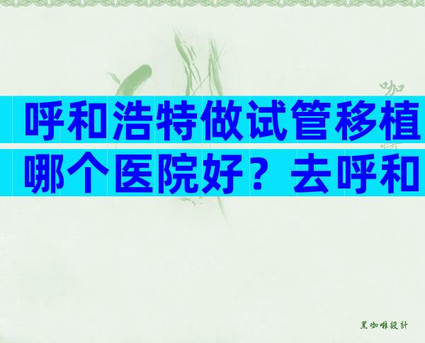 呼和浩特做试管移植哪个医院好？去呼和浩特做试管有靠谱中介吗？