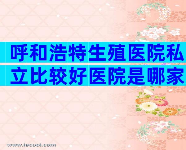 呼和浩特生殖医院私立比较好医院是哪家？有几家可以做三代？