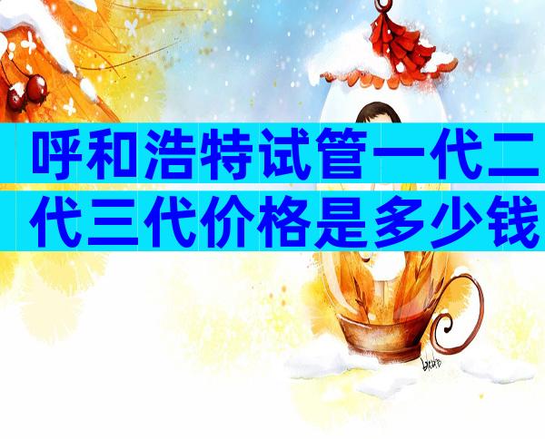 呼和浩特试管一代二代三代价格是多少钱？附三代试管医院推荐！