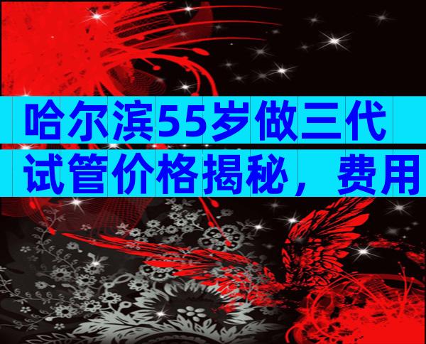 哈尔滨55岁做三代试管价格揭秘，费用20万够不够