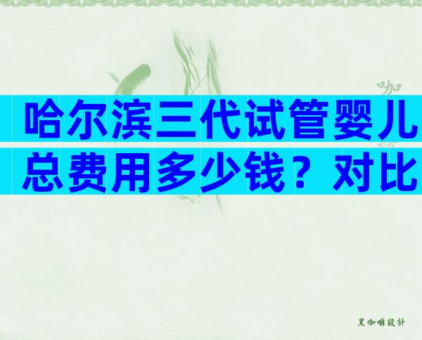 哈尔滨三代试管婴儿总费用多少钱？对比这3点即可