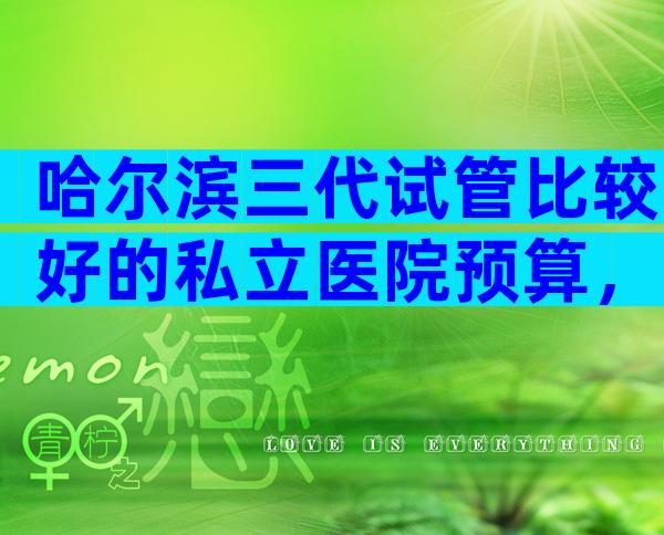 哈尔滨三代试管比较好的私立医院预算，想在哈尔滨做试管的人不要错过