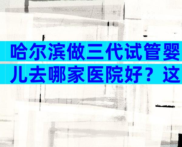 哈尔滨做三代试管婴儿去哪家医院好？这三家是本地人优选