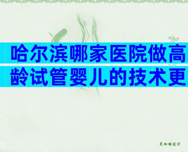 哈尔滨哪家医院做高龄试管婴儿的技术更好？选择三代试管有哪些优势？