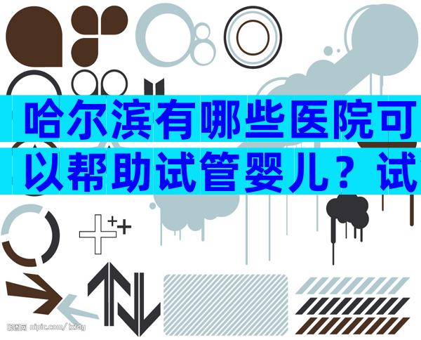 哈尔滨有哪些医院可以帮助试管婴儿？试管婴儿需要满足哪些条件？