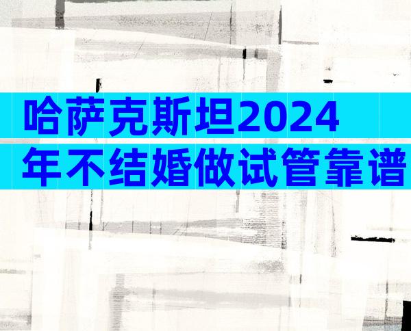 哈萨克斯坦2024年不结婚做试管靠谱吗？