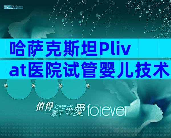 哈萨克斯坦Plivat医院试管婴儿技术怎么样？哈萨克斯坦Plivat医院试管婴儿费用多少？