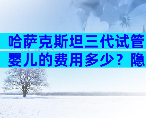 哈萨克斯坦三代试管婴儿的费用多少？隐睾做试管的费用明细