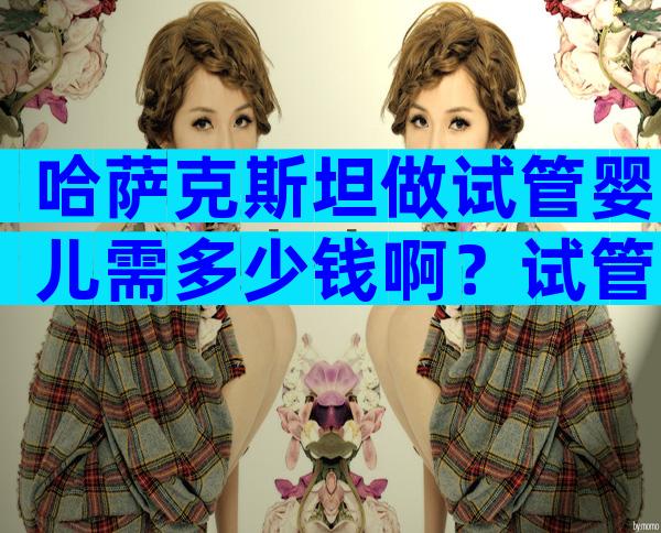 哈萨克斯坦做试管婴儿需多少钱啊？试管婴儿步骤怎样？