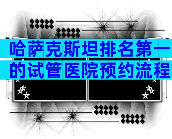 哈萨克斯坦排名第一的试管医院预约流程，试管哪个成功率比较高