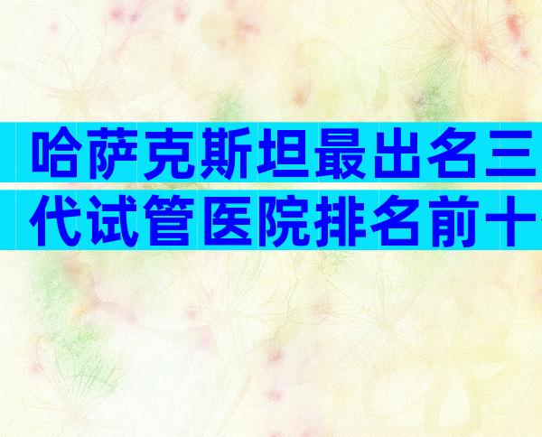 哈萨克斯坦最出名三代试管医院排名前十公布，信赖度是关键