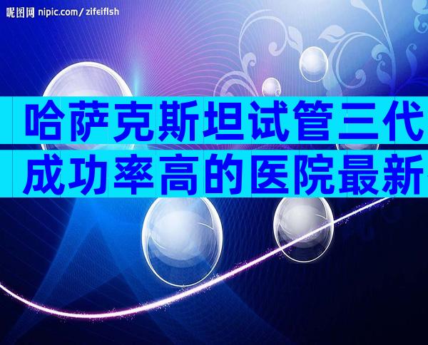 哈萨克斯坦试管三代成功率高的医院最新排行榜，国际试管机构正规吗