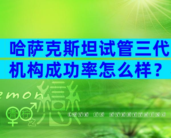 哈萨克斯坦试管三代机构成功率怎么样？看完你就清楚了