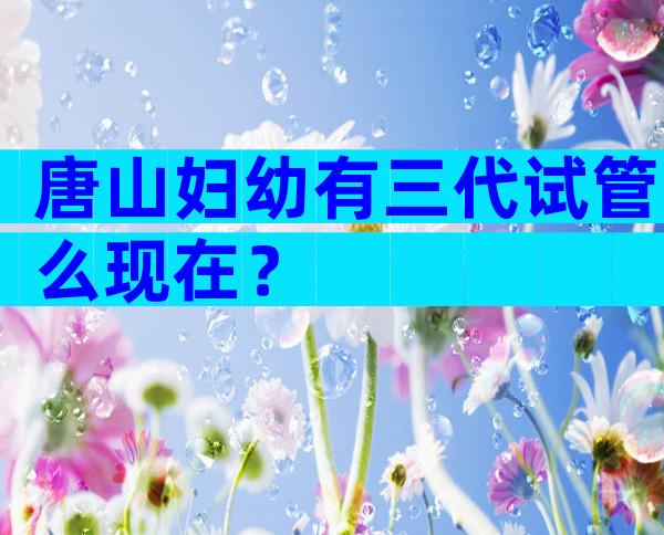 唐山妇幼有三代试管么现在？